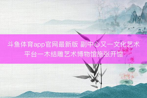 斗鱼体育app官网最新版 副中心又一文化艺术平台一木结雕艺术博物馆施张开馆