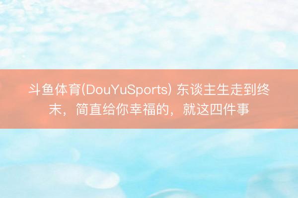 斗鱼体育(DouYuSports) 东谈主生走到终末，简直给你幸福的，就这四件事