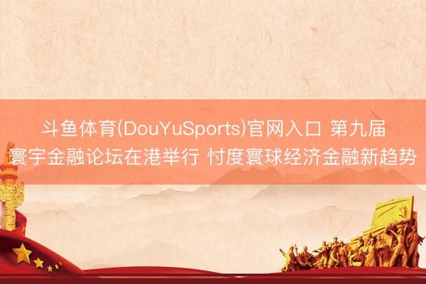 斗鱼体育(DouYuSports)官网入口 第九届寰宇金融论坛在港举行 忖度寰球经济金融新趋势
