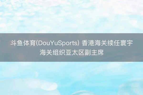 斗鱼体育(DouYuSports) 香港海关续任寰宇海关组织亚太区副主席