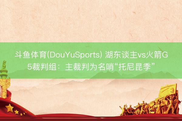 斗鱼体育(DouYuSports) 湖东谈主vs火箭G5裁判组：主裁判为名哨“托尼昆季”