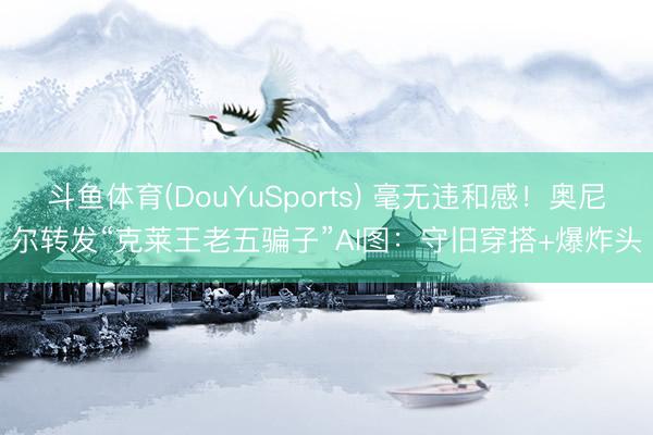 斗鱼体育(DouYuSports) 毫无违和感！奥尼尔转发“克莱王老五骗子”AI图：守旧穿搭+爆炸头