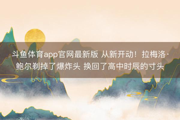 斗鱼体育app官网最新版 从新开动！拉梅洛·鲍尔剃掉了爆炸头 换回了高中时辰的寸头