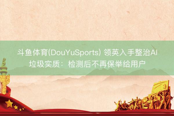 斗鱼体育(DouYuSports) 领英入手整治AI垃圾实质：检测后不再保举给用户