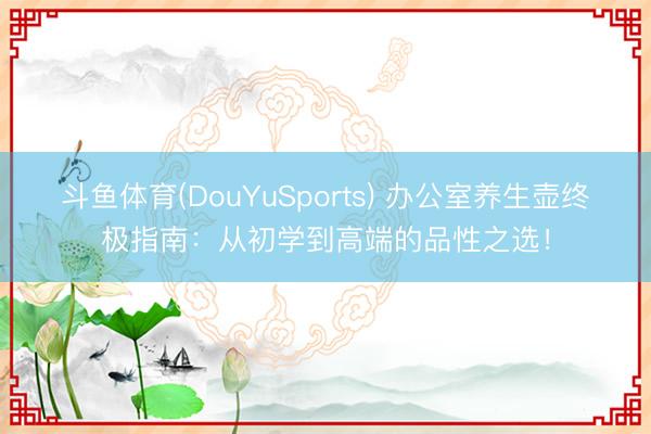 斗鱼体育(DouYuSports) 办公室养生壶终极指南：从初学到高端的品性之选！