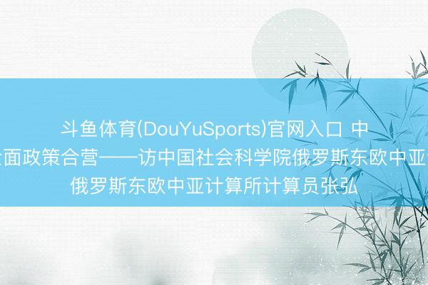 斗鱼体育(DouYuSports)官网入口 中俄迈向更高质地全面政策合营——访中国社会科学院俄罗斯东欧中亚计算所计算员张弘