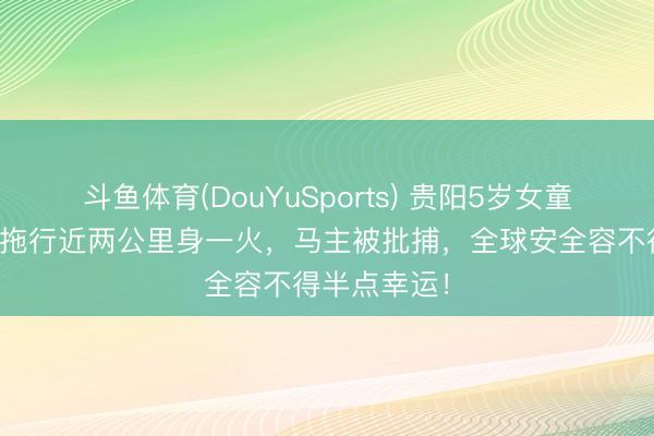 斗鱼体育(DouYuSports) 贵阳5岁女童被受惊马匹拖行近两公里身一火，马主被批捕，全球安全容不得半点幸运！