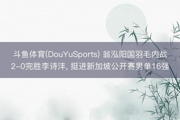 斗鱼体育(DouYuSports) 翁泓阳国羽毛内战2-0完胜李诗沣， 挺进新加坡公开赛男单16强