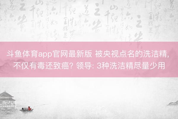 斗鱼体育app官网最新版 被央视点名的洗洁精， 不仅有毒还致癌? 领导: 3种洗洁精尽量少用