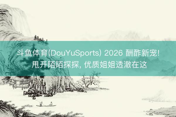 斗鱼体育(DouYuSports) 2026 酬酢新宠! 甩开陌陌探探， 优质姐姐透澈在这