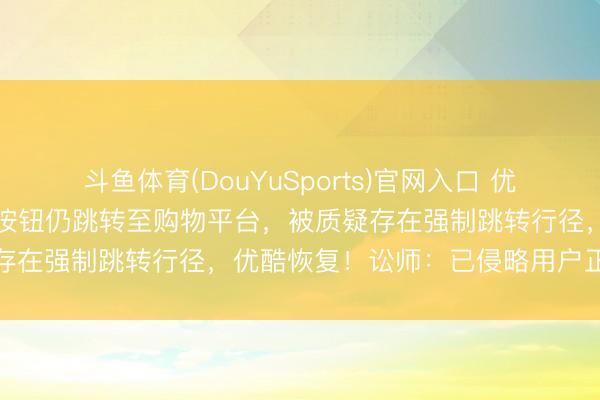 斗鱼体育(DouYuSports)官网入口 优酷不雅剧时，点击“取消”按钮仍跳转至购物平台，被质疑存在强制跳转行径，优酷恢复！讼师：已侵略用户正当职权