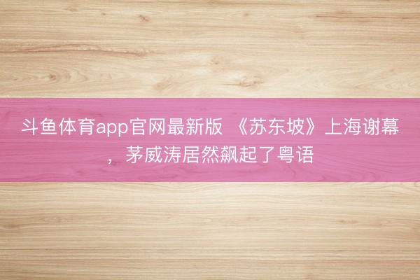 斗鱼体育app官网最新版 《苏东坡》上海谢幕，茅威涛居然飙起了粤语