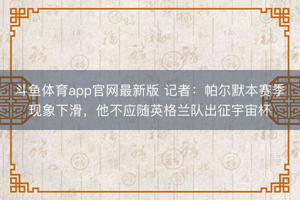 斗鱼体育app官网最新版 记者：帕尔默本赛季现象下滑，他不应随英格兰队出征宇宙杯