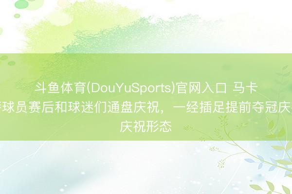 斗鱼体育(DouYuSports)官网入口 马卡：巴萨球员赛后和球迷们通盘庆祝，一经插足提前夺冠庆祝形态