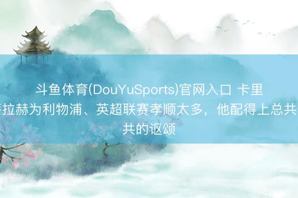 斗鱼体育(DouYuSports)官网入口 卡里克：萨拉赫为利物浦、英超联赛孝顺太多，他配得上总共的讴颂