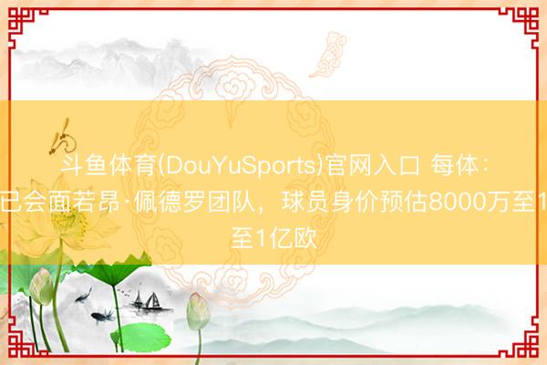 斗鱼体育(DouYuSports)官网入口 每体：巴萨已会面若昂·佩德罗团队，球员身价预估8000万至1亿欧