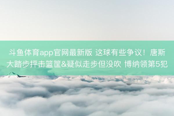 斗鱼体育app官网最新版 这球有些争议！唐斯大踏步抨击篮筐&疑似走步但没吹 博纳领第5犯