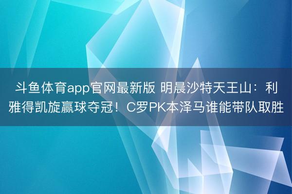 斗鱼体育app官网最新版 明晨沙特天王山：利雅得凯旋赢球夺冠！C罗PK本泽马谁能带队取胜