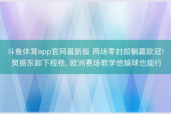 斗鱼体育app官网最新版 两场零封却躺赢欧冠! 樊振东卸下桎梏， 欧洲赛场教学他输球也能行