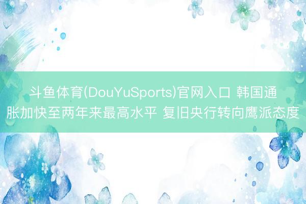 斗鱼体育(DouYuSports)官网入口 韩国通胀加快至两年来最高水平 复旧央行转向鹰派态度