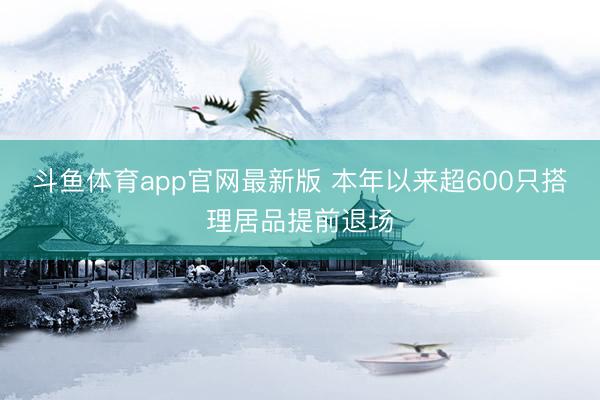 斗鱼体育app官网最新版 本年以来超600只搭理居品提前退场