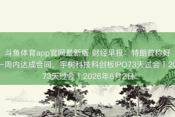 斗鱼体育app官网最新版 财经早报：特朗普称好意思伊或于一周内达成合同，宇树科技科创板IPO73天过会丨2026年6月2日