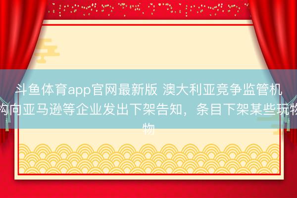 斗鱼体育app官网最新版 澳大利亚竞争监管机构向亚马逊等企业发出下架告知,条目下架某些玩物