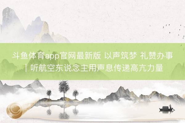 斗鱼体育app官网最新版 以声筑梦 礼赞办事｜听航空东说念主用声息传递高亢力量