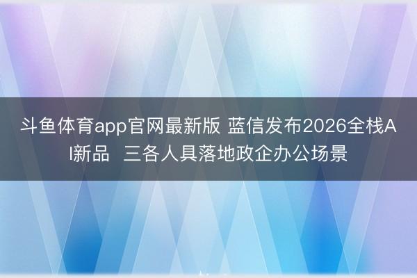 斗鱼体育app官网最新版 蓝信发布2026全栈AI新品  三各人具落地政企办公场景
