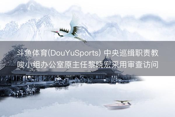 斗鱼体育(DouYuSports) 中央巡缉职责教唆小组办公室原主任黎晓宏采用审查访问
