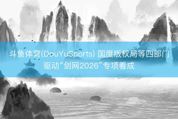 斗鱼体育(DouYuSports) 国度版权局等四部门驱动“剑网2026”专项看成