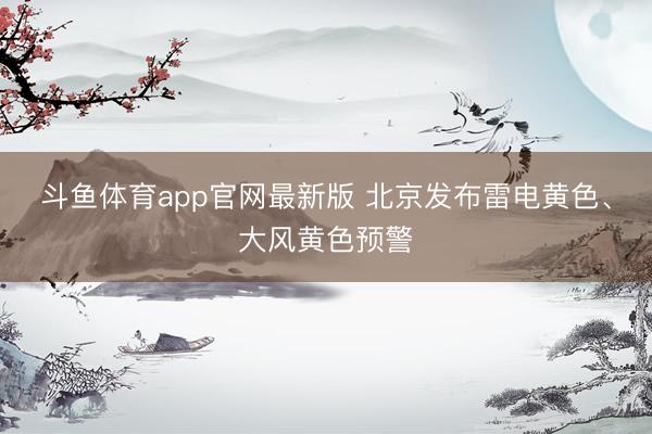 斗鱼体育app官网最新版 北京发布雷电黄色、大风黄色预警