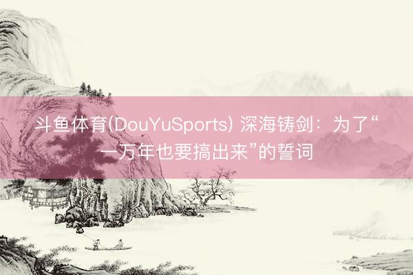 斗鱼体育(DouYuSports) 深海铸剑：为了“一万年也要搞出来”的誓词