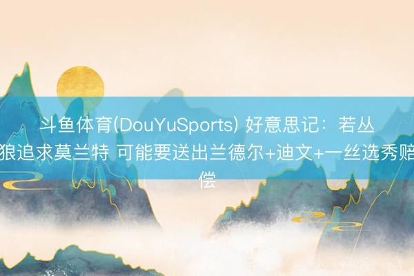 斗鱼体育(DouYuSports) 好意思记：若丛林狼追求莫兰特 可能要送出兰德尔+迪文+一丝选秀赔偿