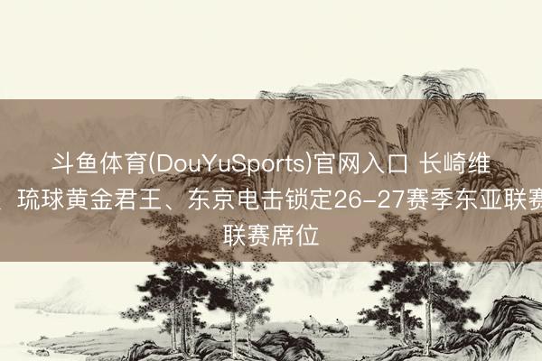 斗鱼体育(DouYuSports)官网入口 长崎维尔卡、琉球黄金君王、东京电击锁定26-27赛季东亚联赛席位