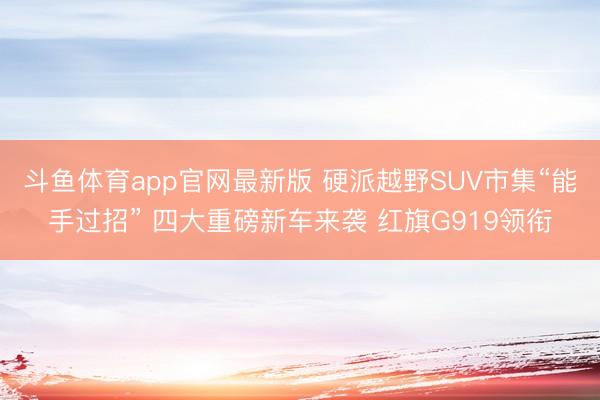 斗鱼体育app官网最新版 硬派越野SUV市集“能手过招” 四大重磅新车来袭 红旗G919领衔