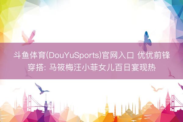 斗鱼体育(DouYuSports)官网入口 优优前锋穿搭: 马筱梅汪小菲女儿百日宴现热