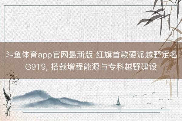 斗鱼体育app官网最新版 红旗首款硬派越野定名G919， 搭载增程能源与专科越野建设