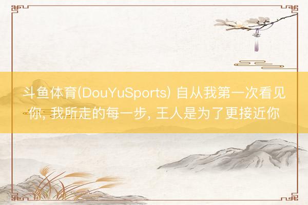斗鱼体育(DouYuSports) 自从我第一次看见你， 我所走的每一步， 王人是为了更接近你