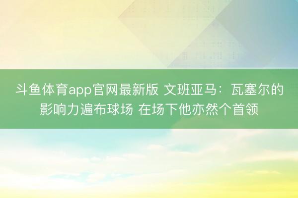 斗鱼体育app官网最新版 文班亚马：瓦塞尔的影响力遍布球场 在场下他亦然个首领