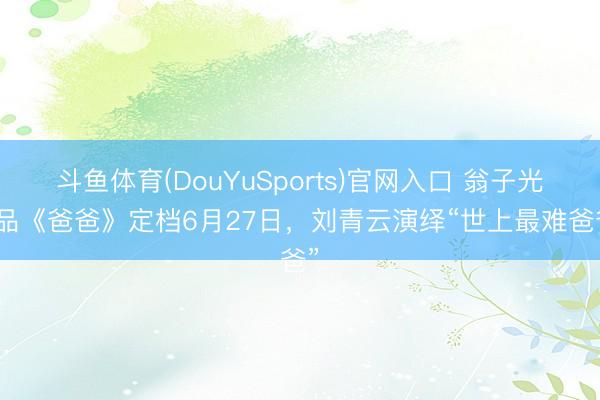 斗鱼体育(DouYuSports)官网入口 翁子光作品《爸爸》定档6月27日，刘青云演绎“世上最难爸爸”