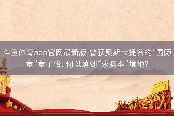 斗鱼体育app官网最新版 曾获奥斯卡提名的“国际章”章子怡， 何以落到“求脚本”境地?