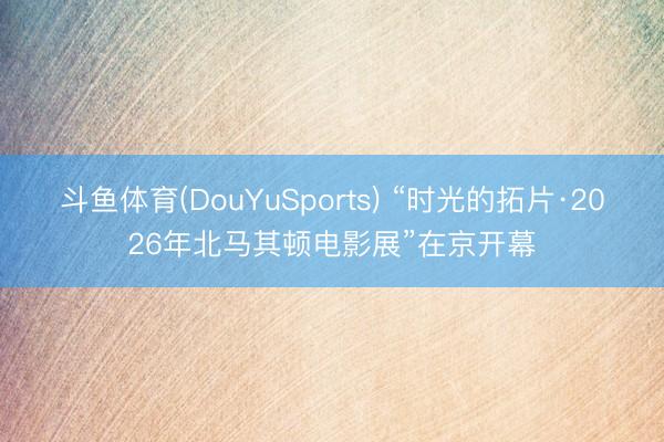 斗鱼体育(DouYuSports) “时光的拓片·2026年北马其顿电影展”在京开幕