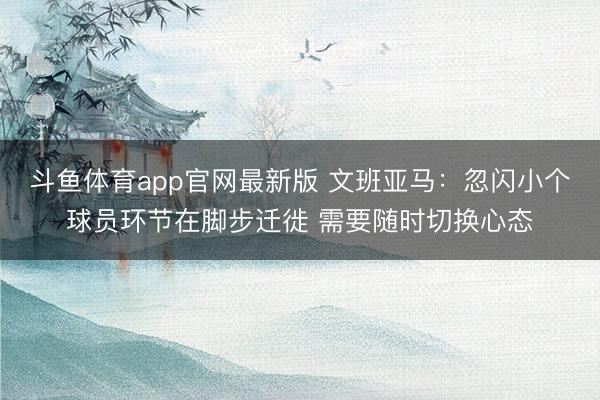 斗鱼体育app官网最新版 文班亚马：忽闪小个球员环节在脚步迁徙 需要随时切换心态