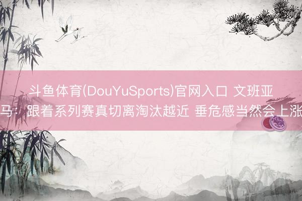 斗鱼体育(DouYuSports)官网入口 文班亚马：跟着系列赛真切离淘汰越近 垂危感当然会上涨