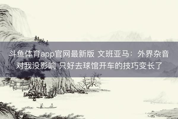斗鱼体育app官网最新版 文班亚马：外界杂音对我没影响 只好去球馆开车的技巧变长了