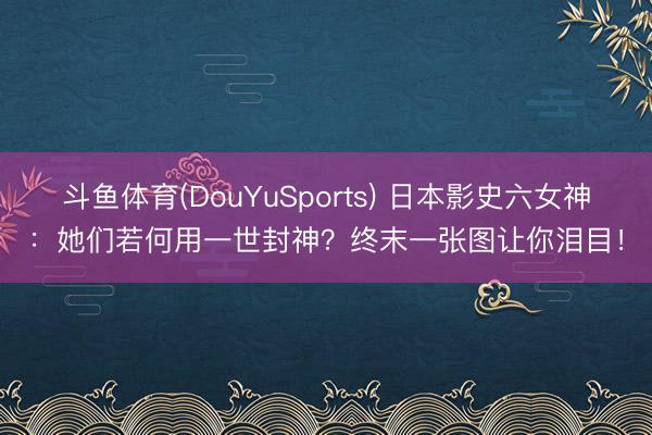 斗鱼体育(DouYuSports) 日本影史六女神：她们若何用一世封神？终末一张图让你泪目！