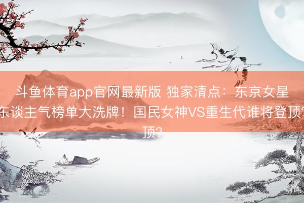斗鱼体育app官网最新版 独家清点：东京女星东谈主气榜单大洗牌！国民女神VS重生代谁将登顶？