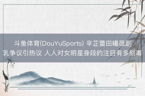 斗鱼体育(DouYuSports) 辛芷蕾田曦薇副乳争议引热议 人人对女明星身段的注目有多刻毒