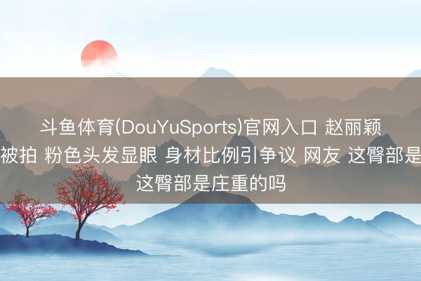 斗鱼体育(DouYuSports)官网入口 赵丽颖公园分布被拍 粉色头发显眼 身材比例引争议 网友 这臀部是庄重的吗